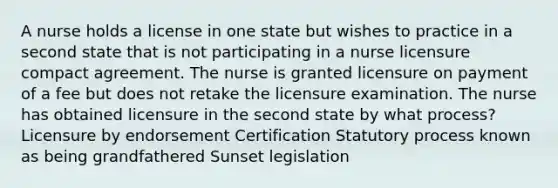 A nurse holds a license in one state but wishes to practice in a second state that is not participating in a nurse licensure compact agreement. The nurse is granted licensure on payment of a fee but does not retake the licensure examination. The nurse has obtained licensure in the second state by what process? Licensure by endorsement Certification Statutory process known as being grandfathered Sunset legislation