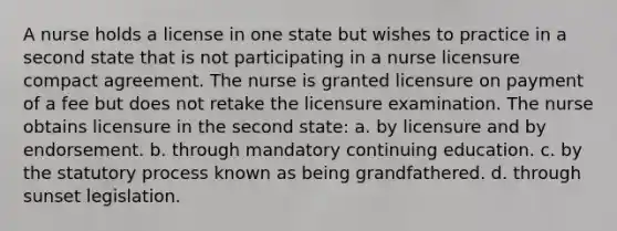 A nurse holds a license in one state but wishes to practice in a second state that is not participating in a nurse licensure compact agreement. The nurse is granted licensure on payment of a fee but does not retake the licensure examination. The nurse obtains licensure in the second state: a. by licensure and by endorsement. b. through mandatory continuing education. c. by the statutory process known as being grandfathered. d. through sunset legislation.