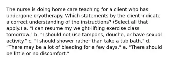 The nurse is doing home care teaching for a client who has undergone cryotherapy. Which statements by the client indicate a correct understanding of the instructions? (Select all that apply.) a. "I can resume my weight-lifting exercise class tomorrow." b. "I should not use tampons, douche, or have sexual activity." c. "I should shower rather than take a tub bath." d. "There may be a lot of bleeding for a few days." e. "There should be little or no discomfort."