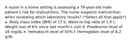 A nurse in a home setting is assessing a 79-year-old male patient's risk for malnutrition. The nurse suspects malnutrition when reviewing which laboratory results? (*Select all that apply*) a. Body mass index (BMI) of 17 b. Waist-to-hip ratio of 1.0 c. Weight loss of 6% since last month's visit d. Prealbumin level of 16 mg/dL e. Hematocrit level of 50% f. Hemoglobin level of 8.2 g/dL