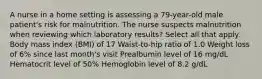 A nurse in a home setting is assessing a 79-year-old male patient's risk for malnutrition. The nurse suspects malnutrition when reviewing which laboratory results? Select all that apply. Body mass index (BMI) of 17 Waist-to-hip ratio of 1.0 Weight loss of 6% since last month's visit Prealbumin level of 16 mg/dL Hematocrit level of 50% Hemoglobin level of 8.2 g/dL