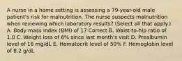 A nurse in a home setting is assessing a 79-year-old male patient's risk for malnutrition. The nurse suspects malnutrition when reviewing which laboratory results? (Select all that apply.) A. Body mass index (BMI) of 17 Correct B. Waist-to-hip ratio of 1.0 C. Weight loss of 6% since last month's visit D. Prealbumin level of 16 mg/dL E. Hematocrit level of 50% F. Hemoglobin level of 8.2 g/dL