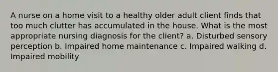 A nurse on a home visit to a healthy older adult client finds that too much clutter has accumulated in the house. What is the most appropriate nursing diagnosis for the client? a. Disturbed sensory perception b. Impaired home maintenance c. Impaired walking d. Impaired mobility