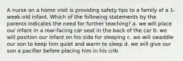 A nurse on a home visit is providing safety tips to a family of a 1-week-old infant. Which of the following statements by the parents indicates the need for further teaching? a. we will place our infant in a rear-facing car seat in the back of the car b. we will position our infant on his side for sleeping c. we will swaddle our son to keep him quiet and warm to sleep d. we will give our son a pacifier before placing him in his crib