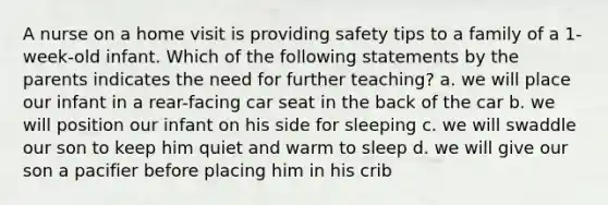 A nurse on a home visit is providing safety tips to a family of a 1-week-old infant. Which of the following statements by the parents indicates the need for further teaching? a. we will place our infant in a rear-facing car seat in the back of the car b. we will position our infant on his side for sleeping c. we will swaddle our son to keep him quiet and warm to sleep d. we will give our son a pacifier before placing him in his crib