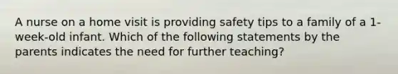 A nurse on a home visit is providing safety tips to a family of a 1-week-old infant. Which of the following statements by the parents indicates the need for further teaching?