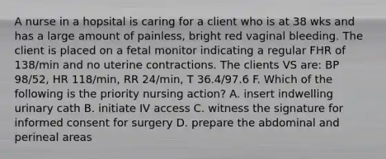 A nurse in a hopsital is caring for a client who is at 38 wks and has a large amount of painless, bright red vaginal bleeding. The client is placed on a fetal monitor indicating a regular FHR of 138/min and no uterine contractions. The clients VS are: BP 98/52, HR 118/min, RR 24/min, T 36.4/97.6 F. Which of the following is the priority nursing action? A. insert indwelling urinary cath B. initiate IV access C. witness the signature for informed consent for surgery D. prepare the abdominal and perineal areas