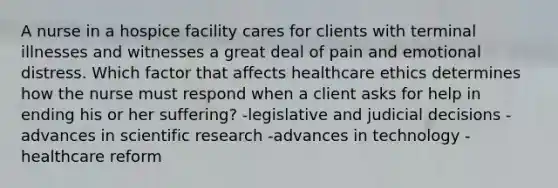 A nurse in a hospice facility cares for clients with terminal illnesses and witnesses a great deal of pain and emotional distress. Which factor that affects healthcare ethics determines how the nurse must respond when a client asks for help in ending his or her suffering? -legislative and judicial decisions -advances in scientific research -advances in technology -healthcare reform