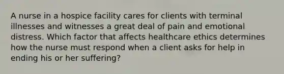 A nurse in a hospice facility cares for clients with terminal illnesses and witnesses a great deal of pain and emotional distress. Which factor that affects healthcare ethics determines how the nurse must respond when a client asks for help in ending his or her suffering?