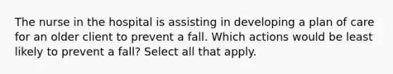 The nurse in the hospital is assisting in developing a plan of care for an older client to prevent a fall. Which actions would be least likely to prevent a fall? Select all that apply.