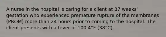 A nurse in the hospital is caring for a client at 37 weeks' gestation who experienced premature rupture of the membranes (PROM) more than 24 hours prior to coming to the hospital. The client presents with a fever of 100.4°F (38°C).