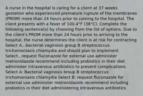 A nurse in the hospital is caring for a client at 37 weeks gestation who experienced premature rupture of the membranes (PROM) more than 24 hours prior to coming to the hospital. The client presents with a fever of 100.4°F (38°C). Complete the following sentence(s) by choosing from the list of options. Due to the client's PROM more than 24 hours prior to arriving to the hospital, the nurse determines the client is at risk for contracting Select A...bacterial vaginosis group B streptococcus trichomoniasis chlamydia and should plan to implement Select...request fluconazole for external use administer metronidazole recommend including probiotics in their diet administer intravenous antibiotics to prevent complications. Select A: Bacterial vaginosis broup B streptococcus trichomoniasis chlamydia Select B: request fluconazole for external use administer metronidazole recommend including probiotics in their diet administering intravenous antibiotics