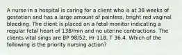 A nurse in a hospital is caring for a client who is at 38 weeks of gestation and has a large amount of painless, bright red vaginal bleeding. The client is placed on a fetal monitor indicating a regular fetal heart of 138/min and no uterine contractions. The clients vital sings are BP 98/52, Hr 118, T 36.4. Which of the following is the priority nursing action?