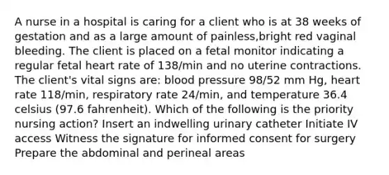 A nurse in a hospital is caring for a client who is at 38 weeks of gestation and as a large amount of painless,bright red vaginal bleeding. The client is placed on a fetal monitor indicating a regular fetal heart rate of 138/min and no uterine contractions. The client's vital signs are: blood pressure 98/52 mm Hg, heart rate 118/min, respiratory rate 24/min, and temperature 36.4 celsius (97.6 fahrenheit). Which of the following is the priority nursing action? Insert an indwelling urinary catheter Initiate IV access Witness the signature for informed consent for surgery Prepare the abdominal and perineal areas