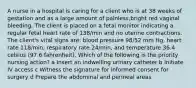 A nurse in a hospital is caring for a client who is at 38 weeks of gestation and as a large amount of painless,bright red vaginal bleeding. The client is placed on a fetal monitor indicating a regular fetal heart rate of 138/min and no uterine contractions. The client's vital signs are: blood pressure 98/52 mm Hg, heart rate 118/min, respiratory rate 24/min, and temperature 36.4 celsius (97.6 fahrenheit). Which of the following is the priority nursing action? a Insert an indwelling urinary catheter b Initiate IV access c Witness the signature for informed consent for surgery d Prepare the abdominal and perineal areas