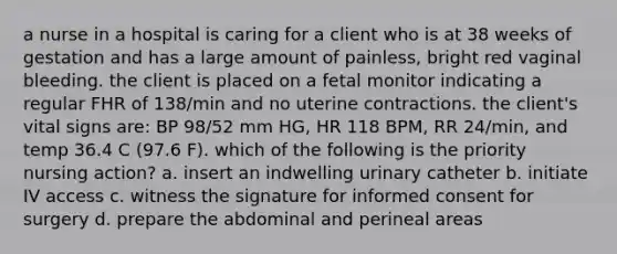 a nurse in a hospital is caring for a client who is at 38 weeks of gestation and has a large amount of painless, bright red vaginal bleeding. the client is placed on a fetal monitor indicating a regular FHR of 138/min and no uterine contractions. the client's vital signs are: BP 98/52 mm HG, HR 118 BPM, RR 24/min, and temp 36.4 C (97.6 F). which of the following is the priority nursing action? a. insert an indwelling urinary catheter b. initiate IV access c. witness the signature for informed consent for surgery d. prepare the abdominal and perineal areas