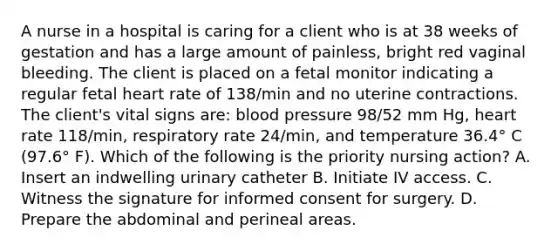 A nurse in a hospital is caring for a client who is at 38 weeks of gestation and has a large amount of painless, bright red vaginal bleeding. The client is placed on a fetal monitor indicating a regular fetal heart rate of 138/min and no uterine contractions. The client's vital signs are: blood pressure 98/52 mm Hg, heart rate 118/min, respiratory rate 24/min, and temperature 36.4° C (97.6° F). Which of the following is the priority nursing action? A. Insert an indwelling urinary catheter B. Initiate IV access. C. Witness the signature for informed consent for surgery. D. Prepare the abdominal and perineal areas.