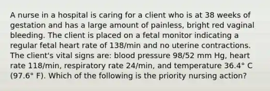 A nurse in a hospital is caring for a client who is at 38 weeks of gestation and has a large amount of painless, bright red vaginal bleeding. The client is placed on a fetal monitor indicating a regular fetal heart rate of 138/min and no uterine contractions. The client's vital signs are: blood pressure 98/52 mm Hg, heart rate 118/min, respiratory rate 24/min, and temperature 36.4° C (97.6° F). Which of the following is the priority nursing action?