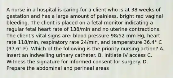 A nurse in a hospital is caring for a client who is at 38 weeks of gestation and has a large amount of painless, bright red vaginal bleeding. The client is placed on a fetal monitor indicating a regular fetal heart rate of 138/min and no uterine contractions. The client's vital signs are: blood pressure 98/52 mm Hg, heart rate 118/min, respiratory rate 24/min, and temperature 36.4° C (97.6° F). Which of the following is the priority nursing action? A. Insert an indwelling urinary catheter. B. Initiate IV access C. Witness the signature for informed consent for surgery. D. Prepare the abdominal and perineal areas