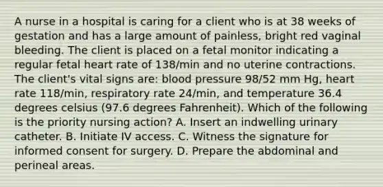 A nurse in a hospital is caring for a client who is at 38 weeks of gestation and has a large amount of painless, bright red vaginal bleeding. The client is placed on a fetal monitor indicating a regular fetal heart rate of 138/min and no uterine contractions. The client's vital signs are: blood pressure 98/52 mm Hg, heart rate 118/min, respiratory rate 24/min, and temperature 36.4 degrees celsius (97.6 degrees Fahrenheit). Which of the following is the priority nursing action? A. Insert an indwelling urinary catheter. B. Initiate IV access. C. Witness the signature for informed consent for surgery. D. Prepare the abdominal and perineal areas.