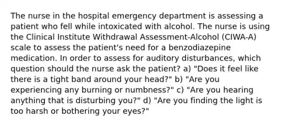 The nurse in the hospital emergency department is assessing a patient who fell while intoxicated with alcohol. The nurse is using the Clinical Institute Withdrawal Assessment-Alcohol (CIWA-A) scale to assess the patient's need for a benzodiazepine medication. In order to assess for auditory disturbances, which question should the nurse ask the patient? a) "Does it feel like there is a tight band around your head?" b) "Are you experiencing any burning or numbness?" c) "Are you hearing anything that is disturbing you?" d) "Are you finding the light is too harsh or bothering your eyes?"