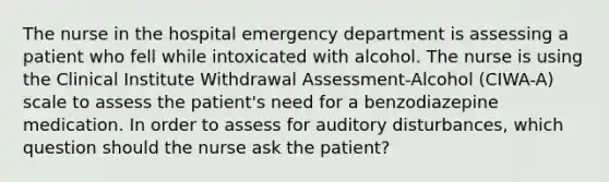 The nurse in the hospital emergency department is assessing a patient who fell while intoxicated with alcohol. The nurse is using the Clinical Institute Withdrawal Assessment-Alcohol (CIWA-A) scale to assess the patient's need for a benzodiazepine medication. In order to assess for auditory disturbances, which question should the nurse ask the patient?