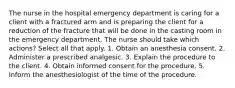 The nurse in the hospital emergency department is caring for a client with a fractured arm and is preparing the client for a reduction of the fracture that will be done in the casting room in the emergency department. The nurse should take which actions? Select all that apply. 1. Obtain an anesthesia consent. 2. Administer a prescribed analgesic. 3. Explain the procedure to the client. 4. Obtain informed consent for the procedure. 5. Inform the anesthesiologist of the time of the procedure.