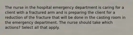 The nurse in the hospital emergency department is caring for a client with a fractured arm and is preparing the client for a reduction of the fracture that will be done in the casting room in the emergency department. The nurse should take which actions? Select all that apply.