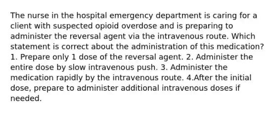 The nurse in the hospital emergency department is caring for a client with suspected opioid overdose and is preparing to administer the reversal agent via the intravenous route. Which statement is correct about the administration of this medication? 1. Prepare only 1 dose of the reversal agent. 2. Administer the entire dose by slow intravenous push. 3. Administer the medication rapidly by the intravenous route. 4.After the initial dose, prepare to administer additional intravenous doses if needed.