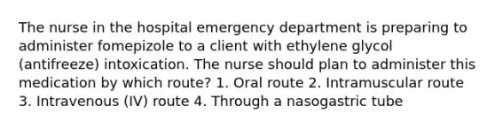 The nurse in the hospital emergency department is preparing to administer fomepizole to a client with ethylene glycol (antifreeze) intoxication. The nurse should plan to administer this medication by which route? 1. Oral route 2. Intramuscular route 3. Intravenous (IV) route 4. Through a nasogastric tube