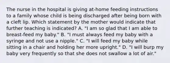 The nurse in the hospital is giving at-home feeding instructions to a family whose child is being discharged after being born with a cleft lip. Which statement by the mother would indicate that further teaching is indicated? A. "I am so glad that I am able to breast-feed my baby." B. "I must always feed my baby with a syringe and not use a nipple." C. "I will feed my baby while sitting in a chair and holding her more upright." D. "I will burp my baby very frequently so that she does not swallow a lot of air."