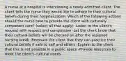 A nurse at a hospital is interviewing a newly admitted client. The client tells the nurse they would like to adhere to their cultural beliefs during their hospitalization. Which of the following actions should the nurse take to provide the client with culturally competent care? (select all that apply) -Listen to the client's request with respect and compassion -Let the client know that their cultural beliefs will be checked on after the assigned nursing break -Reassure the client that they can practice their cultural beliefs if safe to self and others -Explain to the client that this is not possible in a public space -Provide resources to meet the client's cultural needs