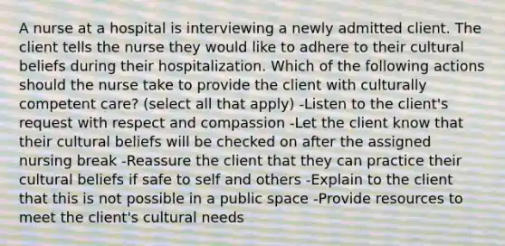 A nurse at a hospital is interviewing a newly admitted client. The client tells the nurse they would like to adhere to their cultural beliefs during their hospitalization. Which of the following actions should the nurse take to provide the client with culturally competent care? (select all that apply) -Listen to the client's request with respect and compassion -Let the client know that their cultural beliefs will be checked on after the assigned nursing break -Reassure the client that they can practice their cultural beliefs if safe to self and others -Explain to the client that this is not possible in a public space -Provide resources to meet the client's cultural needs