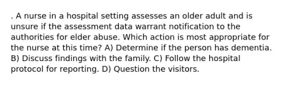 . A nurse in a hospital setting assesses an older adult and is unsure if the assessment data warrant notification to the authorities for elder abuse. Which action is most appropriate for the nurse at this time? A) Determine if the person has dementia. B) Discuss findings with the family. C) Follow the hospital protocol for reporting. D) Question the visitors.