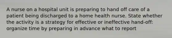 A nurse on a hospital unit is preparing to hand off care of a patient being discharged to a home health nurse. State whether the activity is a strategy for effective or ineffective hand-off: organize time by preparing in advance what to report