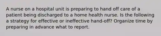 A nurse on a hospital unit is preparing to hand off care of a patient being discharged to a home health nurse. Is the following a strategy for effective or ineffective hand-off? Organize time by preparing in advance what to report.