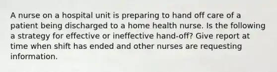 A nurse on a hospital unit is preparing to hand off care of a patient being discharged to a home health nurse. Is the following a strategy for effective or ineffective hand-off? Give report at time when shift has ended and other nurses are requesting information.