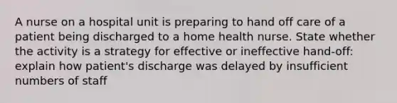 A nurse on a hospital unit is preparing to hand off care of a patient being discharged to a home health nurse. State whether the activity is a strategy for effective or ineffective hand-off: explain how patient's discharge was delayed by insufficient numbers of staff