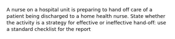 A nurse on a hospital unit is preparing to hand off care of a patient being discharged to a home health nurse. State whether the activity is a strategy for effective or ineffective hand-off: use a standard checklist for the report