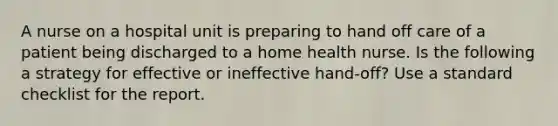 A nurse on a hospital unit is preparing to hand off care of a patient being discharged to a home health nurse. Is the following a strategy for effective or ineffective hand-off? Use a standard checklist for the report.