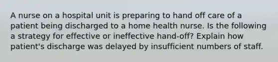 A nurse on a hospital unit is preparing to hand off care of a patient being discharged to a home health nurse. Is the following a strategy for effective or ineffective hand-off? Explain how patient's discharge was delayed by insufficient numbers of staff.