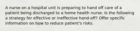 A nurse on a hospital unit is preparing to hand off care of a patient being discharged to a home health nurse. Is the following a strategy for effective or ineffective hand-off? Offer specific information on how to reduce patient's risks.