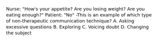 Nurse: "How's your appetite? Are you losing weight? Are you eating enough?" Patient: "No" -This is an example of which type of non-therapeutic communication technique? A. Asking excessive questions B. Exploring C. Voicing doubt D. Changing the subject