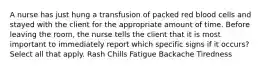 A nurse has just hung a transfusion of packed red blood cells and stayed with the client for the appropriate amount of time. Before leaving the room, the nurse tells the client that it is most important to immediately report which specific signs if it occurs? Select all that apply. Rash Chills Fatigue Backache Tiredness