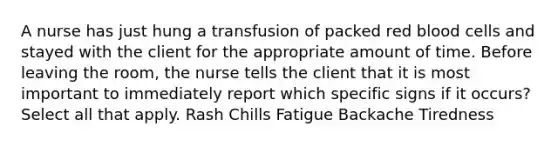 A nurse has just hung a transfusion of packed red blood cells and stayed with the client for the appropriate amount of time. Before leaving the room, the nurse tells the client that it is most important to immediately report which specific signs if it occurs? Select all that apply. Rash Chills Fatigue Backache Tiredness