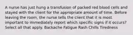 A nurse has just hung a transfusion of packed red blood cells and stayed with the client for the appropriate amount of time. Before leaving the room, the nurse tells the client that it is most important to immediately report which specific signs if it occurs? Select all that apply. Backache Fatigue Rash Chills Tiredness