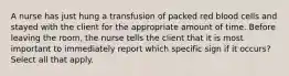 A nurse has just hung a transfusion of packed red blood cells and stayed with the client for the appropriate amount of time. Before leaving the room, the nurse tells the client that it is most important to immediately report which specific sign if it occurs? Select all that apply.