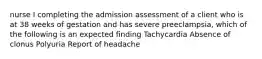 nurse I completing the admission assessment of a client who is at 38 weeks of gestation and has severe preeclampsia, which of the following is an expected finding Tachycardia Absence of clonus Polyuria Report of headache