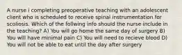 A nurse i completing preoperative teaching with an adolescent client who is scheduled to receive spinal instrumentation for scoliosis. Which of the follwing info should the nurse include in the teaching? A) You will go home the same day of surgery B) You will have minimal pain C) You will need to recieve blood D) You will not be able to eat until the day after surgery