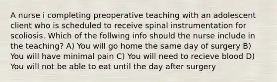 A nurse i completing preoperative teaching with an adolescent client who is scheduled to receive spinal instrumentation for scoliosis. Which of the follwing info should the nurse include in the teaching? A) You will go home the same day of surgery B) You will have minimal pain C) You will need to recieve blood D) You will not be able to eat until the day after surgery